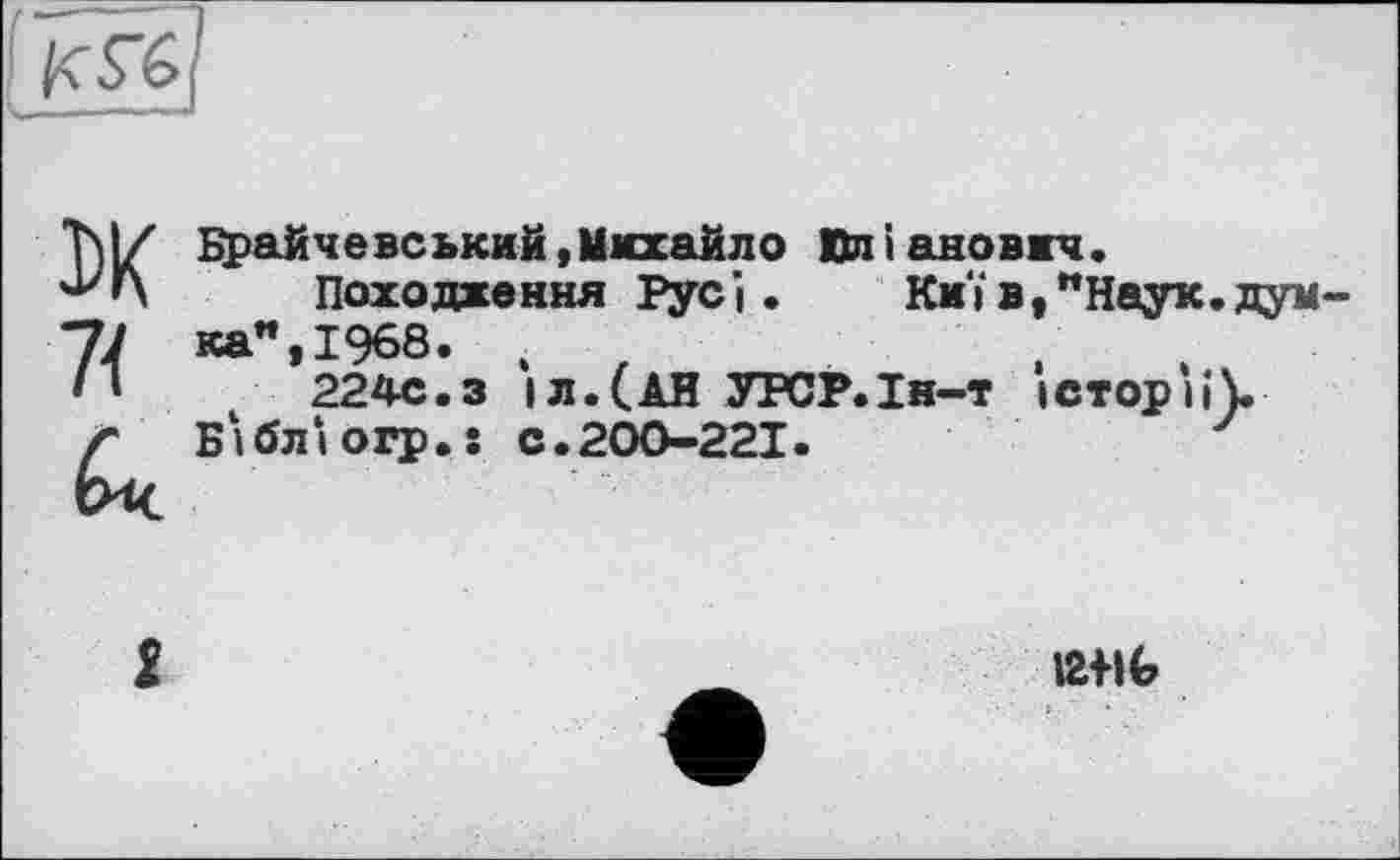 ﻿[S
DK 7{
Брайчевський,Михайло Влі анович.
Походке ння Рус і.	Киї в,"Наук.думка", 1968.	.
224с.з іл.(АН УРСР.Ін-т історії).
Бібл‘»огр.ї с.200-221.
І2ІІ6